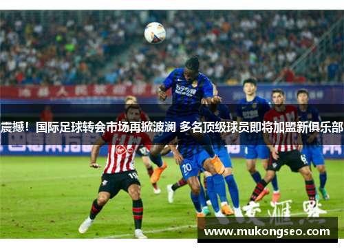 震撼！国际足球转会市场再掀波澜 多名顶级球员即将加盟新俱乐部