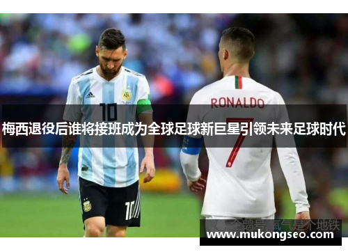 梅西退役后谁将接班成为全球足球新巨星引领未来足球时代