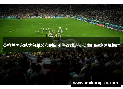 英格兰国家队大名单公布时间引热议球迷期待南门最终选择揭晓