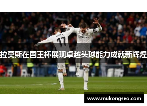 拉莫斯在国王杯展现卓越头球能力成就新辉煌 拉莫斯在国王杯展现卓越头球能力成就新辉煌