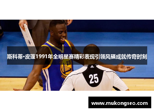 斯科蒂·皮蓬1991年全明星赛精彩表现引领风骚成就传奇时刻