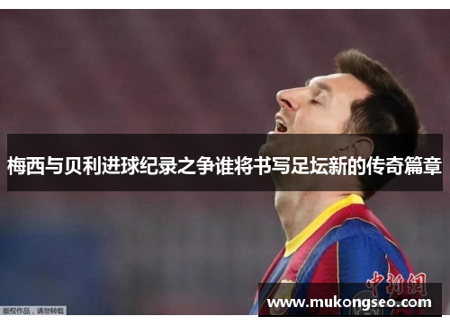 梅西与贝利进球纪录之争谁将书写足坛新的传奇篇章 梅西与贝利进球纪录之争谁将书写足坛新的传奇篇章